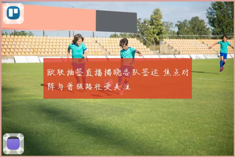 欧联抽签直播揭晓各队签运 焦点对阵与晋级路径受关注