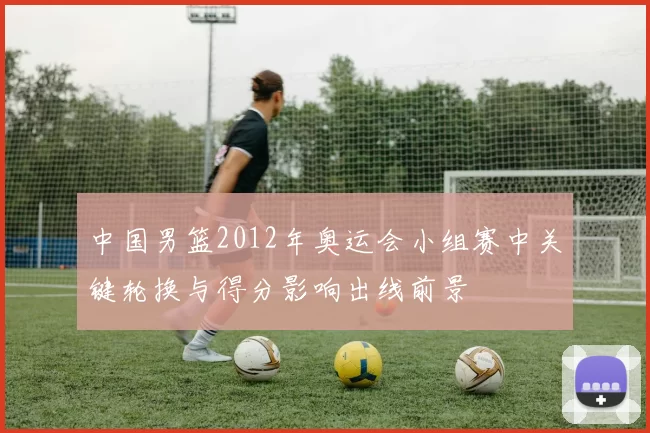 中国男篮2012年奥运会小组赛中关键轮换与得分影响出线前景