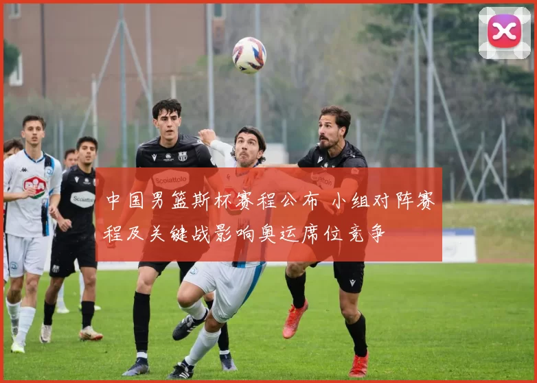 中国男篮斯杯赛程公布 小组对阵赛程及关键战影响奥运席位竞争