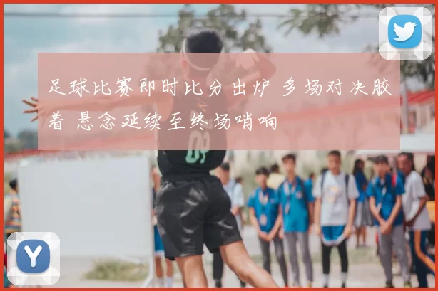 足球比赛即时比分出炉 多场对决胶着 悬念延续至终场哨响