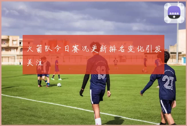 火箭队今日赛况更新排名变化引发关注