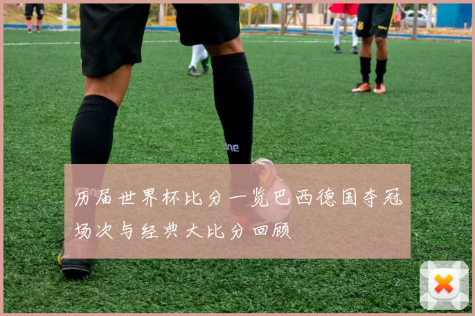 历届世界杯比分一览巴西德国夺冠场次与经典大比分回顾