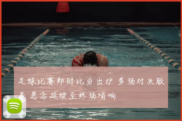 足球比赛即时比分出炉 多场对决胶着 悬念延续至终场哨响