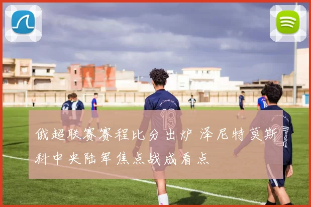 俄超联赛赛程比分出炉 泽尼特莫斯科中央陆军焦点战成看点