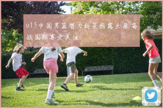 u15中国男篮潜力新星崭露头角 备战国际赛受关注