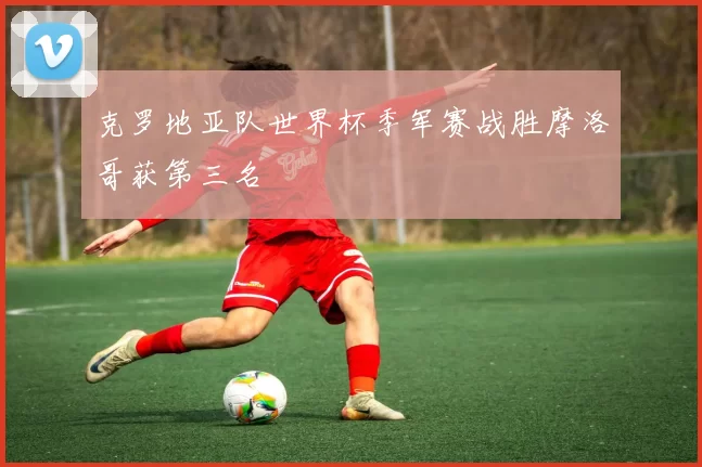 克罗地亚队世界杯季军赛战胜摩洛哥获第三名