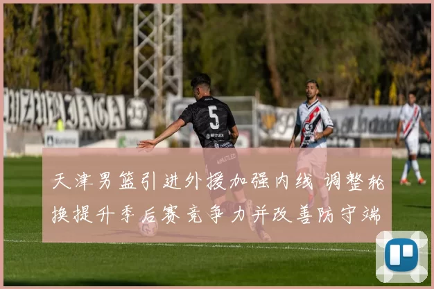 天津男篮引进外援加强内线 调整轮换提升季后赛竞争力并改善防守端