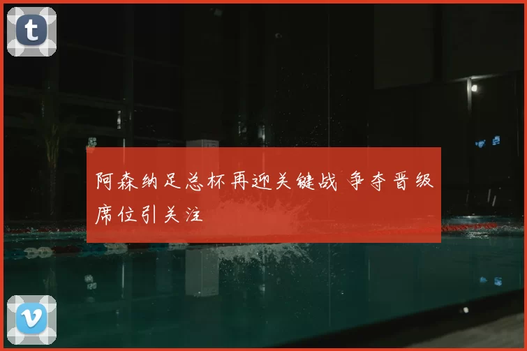 阿森纳足总杯再迎关键战 争夺晋级席位引关注