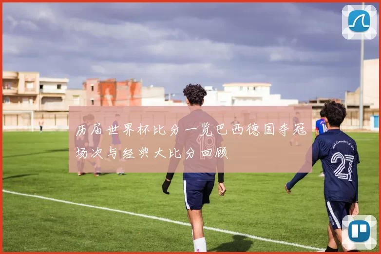 历届世界杯比分一览巴西德国夺冠场次与经典大比分回顾