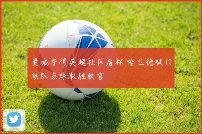 曼城夺得英超社区盾杯 哈兰德破门助队点球取胜收官