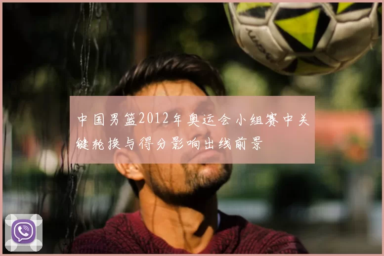 中国男篮2012年奥运会小组赛中关键轮换与得分影响出线前景