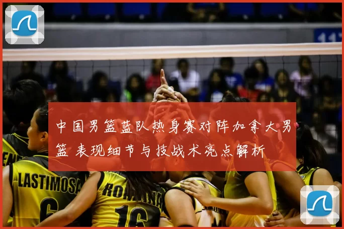 中国男篮蓝队热身赛对阵加拿大男篮 表现细节与技战术亮点解析