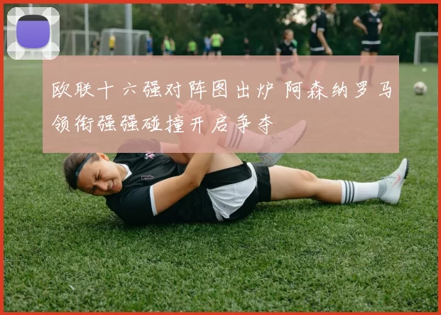 欧联十六强对阵图出炉 阿森纳罗马领衔强强碰撞开启争夺