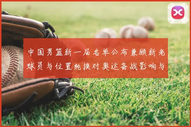 中国男篮新一届名单公布兼顾新老球员与位置轮换对奥运备战影响与看点