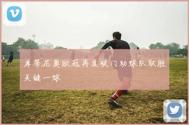 库蒂尼奥欧冠再度破门助球队取胜关键一球