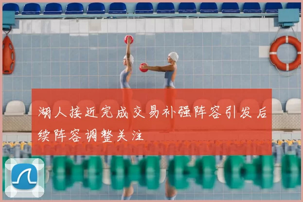 湖人接近完成交易补强阵容引发后续阵容调整关注