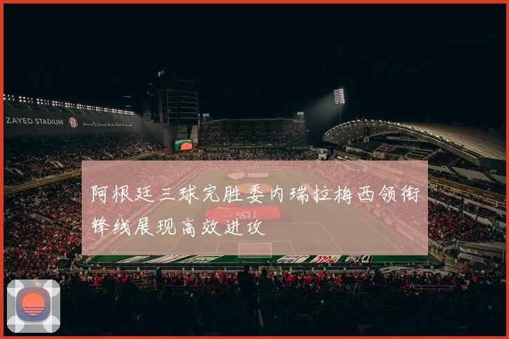 阿根廷三球完胜委内瑞拉梅西领衔锋线展现高效进攻