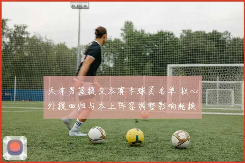 天津男篮提交本赛季球员名单 核心外援回归与本土阵容调整影响轮换