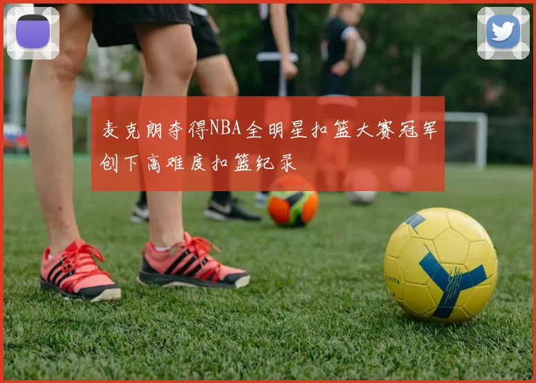 麦克朗夺得NBA全明星扣篮大赛冠军创下高难度扣篮纪录
