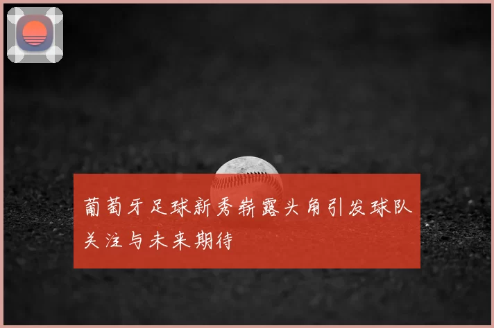 葡萄牙足球新秀崭露头角引发球队关注与未来期待