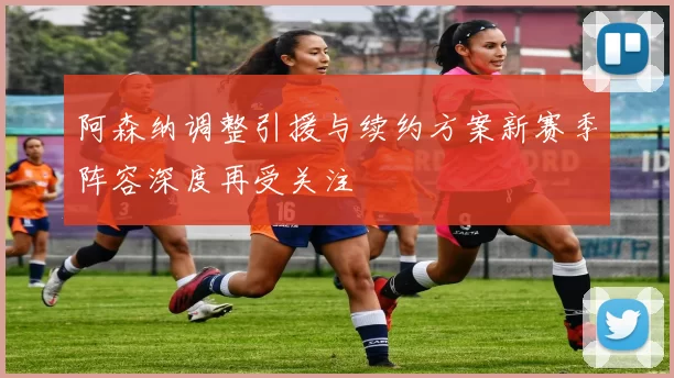 阿森纳调整引援与续约方案新赛季阵容深度再受关注