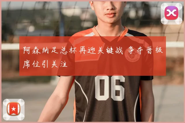 阿森纳足总杯再迎关键战 争夺晋级席位引关注