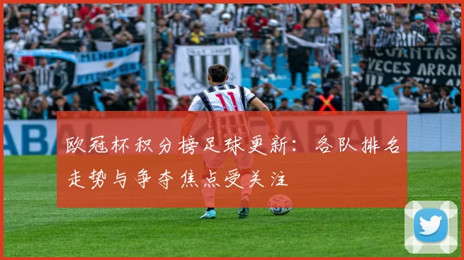 欧冠杯积分榜足球更新：各队排名走势与争夺焦点受关注