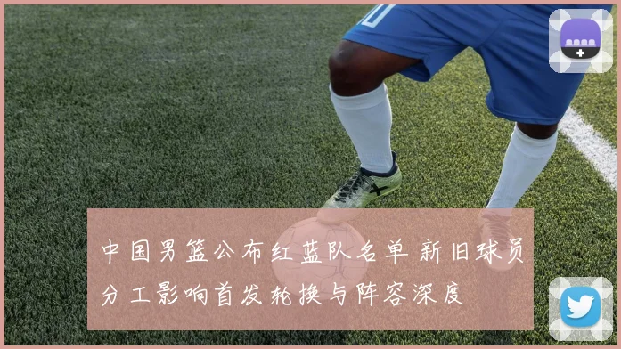 中国男篮公布红蓝队名单 新旧球员分工影响首发轮换与阵容深度