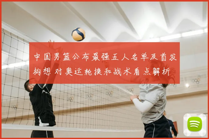 中国男篮公布最强五人名单及首发构想 对奥运轮换和战术看点解析