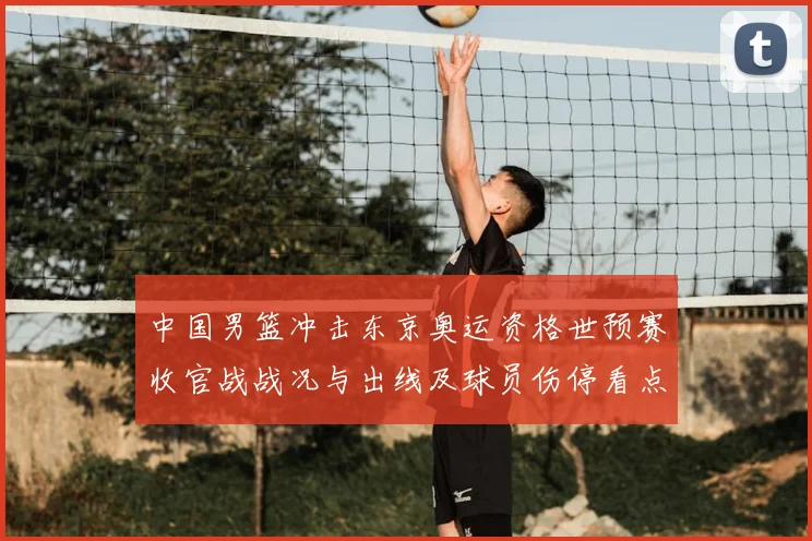 中国男篮冲击东京奥运资格世预赛收官战战况与出线及球员伤停看点