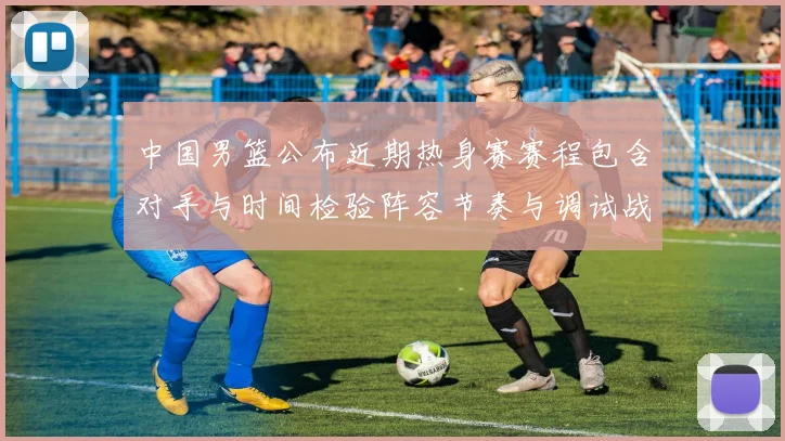 中国男篮公布近期热身赛赛程包含对手与时间检验阵容节奏与调试战术