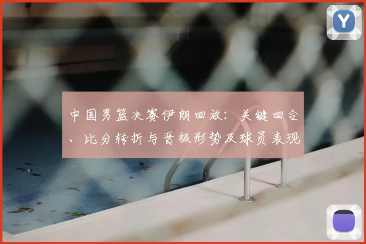 中国男篮决赛伊朗回放:关键回合、比分转折与晋级形势及球员表现解读