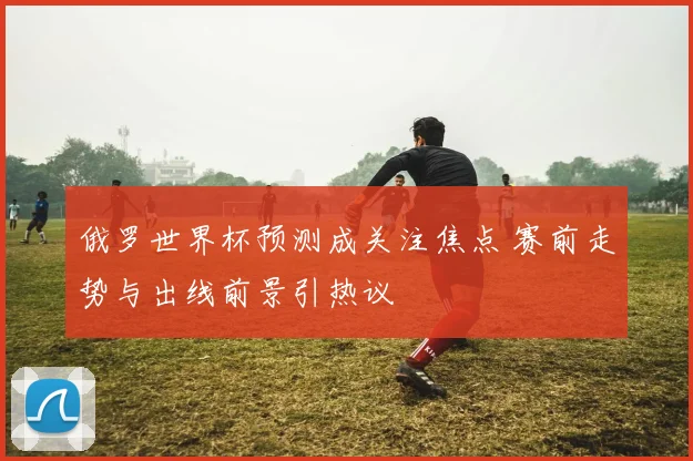 俄罗世界杯预测成关注焦点 赛前走势与出线前景引热议