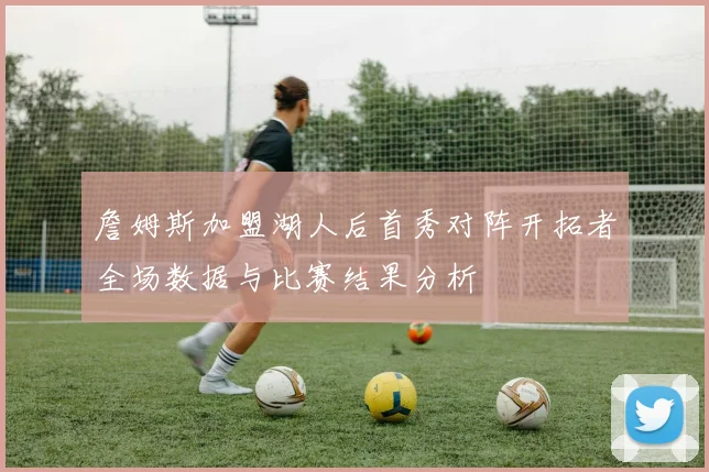 詹姆斯加盟湖人后首秀对阵开拓者全场数据与比赛结果分析