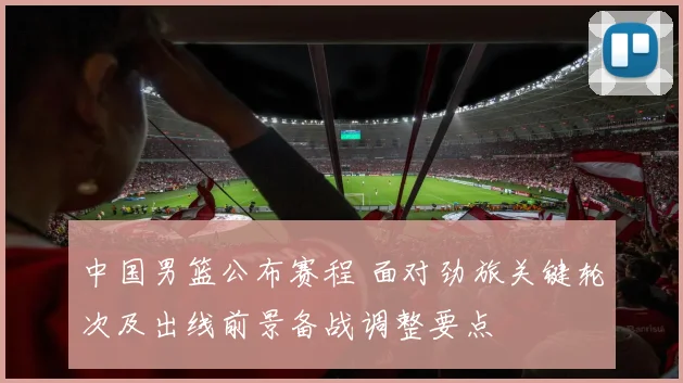中国男篮公布赛程 面对劲旅关键轮次及出线前景备战调整要点