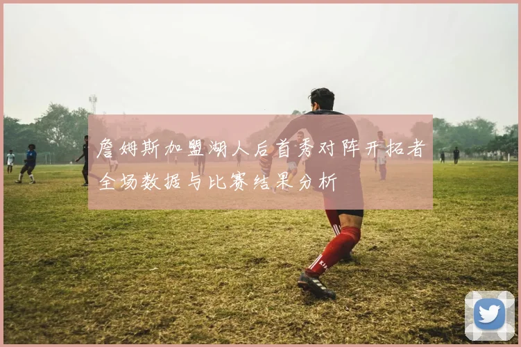 詹姆斯加盟湖人后首秀对阵开拓者全场数据与比赛结果分析