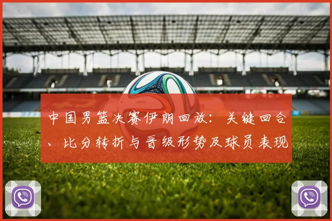 中国男篮决赛伊朗回放:关键回合、比分转折与晋级形势及球员表现解读